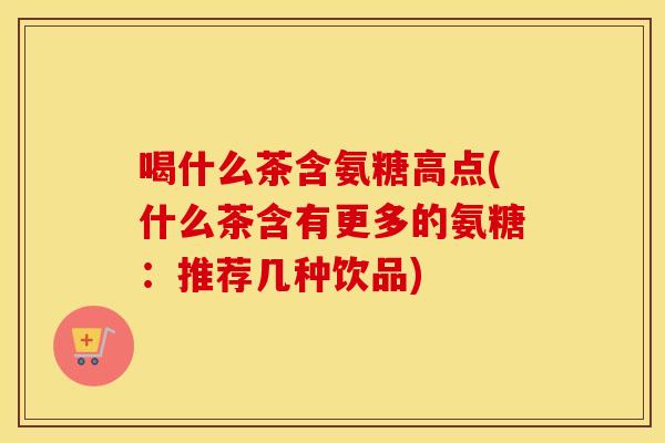 喝什么茶含氨糖高点(什么茶含有更多的氨糖:推荐几种饮品) 喝什么茶含氨糖高点(什么茶含有更多的氨糖:推荐几种饮品)