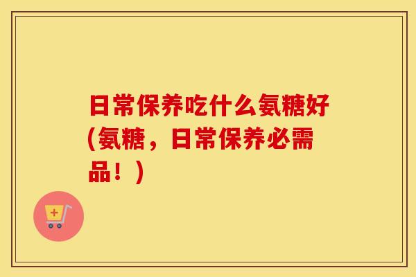 日常保养吃什么氨糖好(氨糖,日常保养必需品!) 日常保养吃什么氨糖好(氨糖,日常保养必需品!)