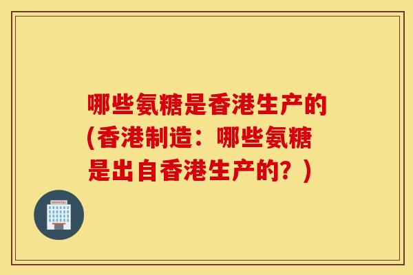 哪些氨糖是香港生产的(香港制造:哪些氨糖是出自香港生产的?) 哪些氨糖是香港生产的(香港制造:哪些氨糖是出自香港生产的?)