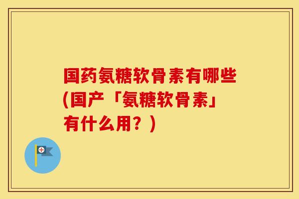 国药氨糖软骨素有哪些(国产「氨糖软骨素」有什么用?) 国药氨糖软骨素有哪些(国产「氨糖软骨素」有什么用?)