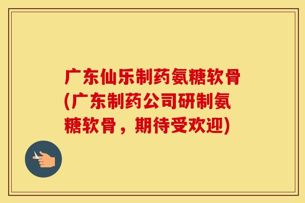 广东仙乐制药氨糖软骨(广东制药公司研制氨糖软骨,期待受欢迎) 广东仙乐制药氨糖软骨(广东制药公司研制氨糖软骨,期待受欢迎)