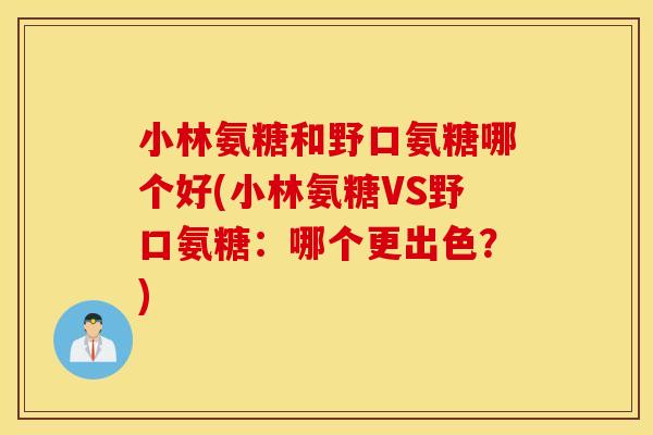 小林氨糖和野口氨糖哪个好(小林氨糖VS野口氨糖:哪个更出色?) 小林氨糖和野口氨糖哪个好(小林氨糖VS野口氨糖:哪个更出色?)
