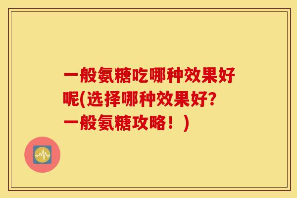 一般氨糖吃哪种效果好呢(选择哪种效果好？一般氨糖攻略！)