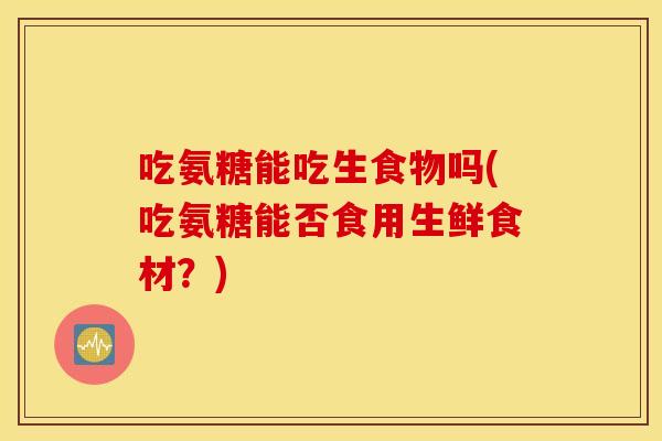 吃氨糖能吃生食物吗(吃氨糖能否食用生鲜食材?) 吃氨糖能吃生食物吗(吃氨糖能否食用生鲜食材?)