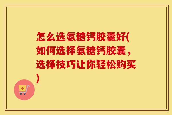 怎么选氨糖钙胶囊好(如何选择氨糖钙胶囊,选择技巧让你轻松购买) 怎么选氨糖钙胶囊好(如何选择氨糖钙胶囊,选择技巧让你轻松购买)