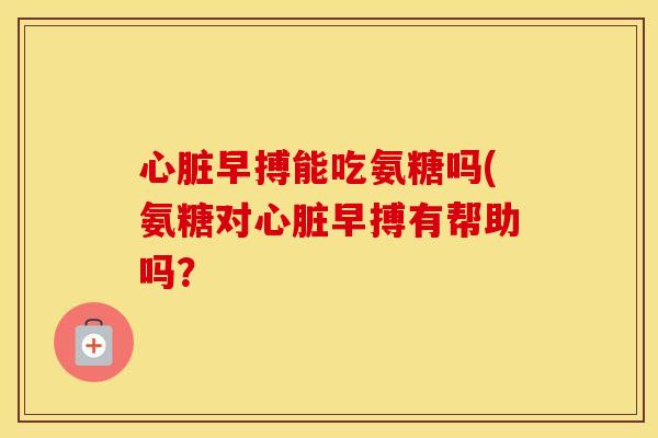 早搏能吃氨糖吗(氨糖对早搏有帮助吗? 早搏能吃氨糖吗(氨糖对早搏有帮助吗?