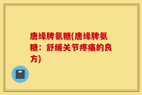 唐缘牌氨糖(唐缘牌氨糖:舒缓关节的良方) 唐缘牌氨糖(唐缘牌氨糖:舒缓关节的良方)