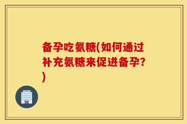 备孕吃氨糖(如何通过补充氨糖来促进备孕？)