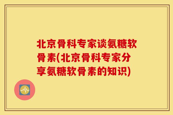北京骨科专家谈氨糖软骨素(北京骨科专家分享氨糖软骨素的知识) 北京骨科专家谈氨糖软骨素(北京骨科专家分享氨糖软骨素的知识)