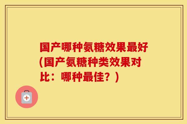 国产哪种氨糖效果好(国产氨糖种类效果对比:哪种佳?) 国产哪种氨糖效果好(国产氨糖种类效果对比:哪种佳?)