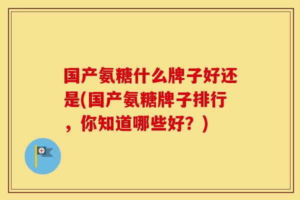 国产氨糖什么牌子好还是(国产氨糖牌子排行,你知道哪些好?) 国产氨糖什么牌子好还是(国产氨糖牌子排行,你知道哪些好?)