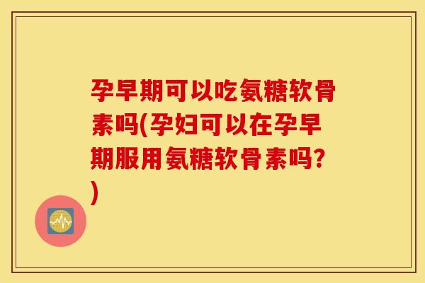 孕早期可以吃氨糖软骨素吗(孕妇可以在孕早期服用氨糖软骨素吗?) 孕早期可以吃氨糖软骨素吗(孕妇可以在孕早期服用氨糖软骨素吗?)