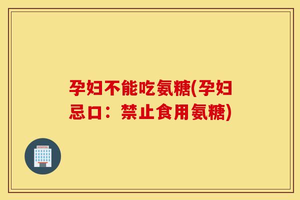 孕妇不能吃氨糖(孕妇忌口:禁止食用氨糖) 孕妇不能吃氨糖(孕妇忌口:禁止食用氨糖)