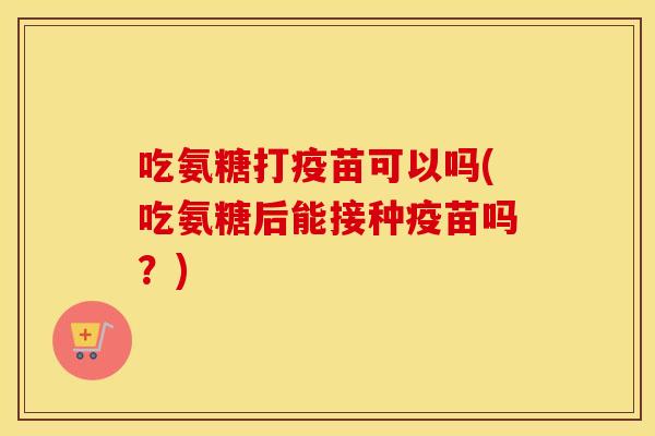 吃氨糖打疫苗可以吗(吃氨糖后能接种疫苗吗?) 吃氨糖打疫苗可以吗(吃氨糖后能接种疫苗吗?)