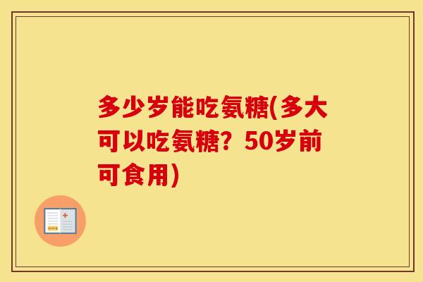 多少岁能吃氨糖(多大可以吃氨糖?50岁前可食用) 多少岁能吃氨糖(多大可以吃氨糖?50岁前可食用)