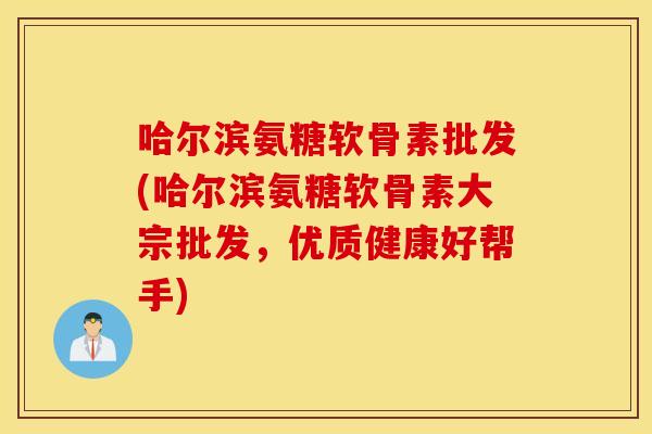 哈尔滨氨糖软骨素批发(哈尔滨氨糖软骨素大宗批发，优质健康好帮手)