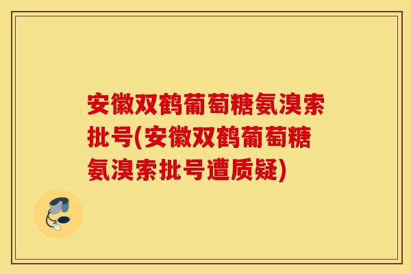 安徽双鹤葡萄糖氨溴索批号(安徽双鹤葡萄糖氨溴索批号遭质疑)