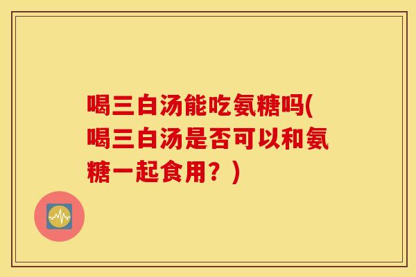 喝三白汤能吃氨糖吗(喝三白汤是否可以和氨糖一起食用?) 喝三白汤能吃氨糖吗(喝三白汤是否可以和氨糖一起食用?)