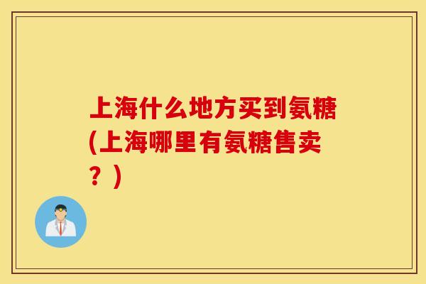 上海什么地方买到氨糖(上海哪里有氨糖售卖？)