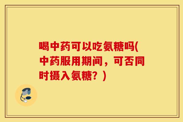 喝可以吃氨糖吗(服用期间，可否同时摄入氨糖？)
