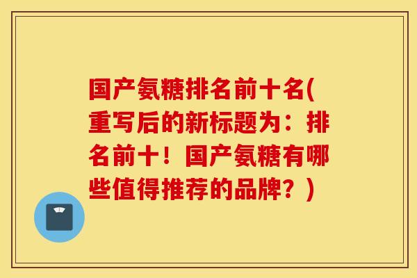 国产氨糖排名前十名(重写后的新标题为:排名前十!国产氨糖有哪些值得推荐的品牌?) 国产氨糖排名前十名(重写后的新标题为:排名前十!国产氨糖有哪些值得推荐的品牌?)