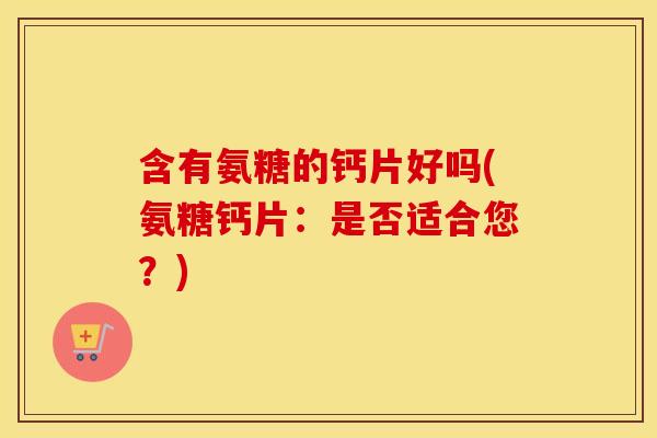含有氨糖的钙片好吗(氨糖钙片:是否适合您?) 含有氨糖的钙片好吗(氨糖钙片:是否适合您?)