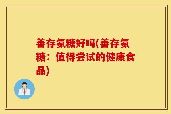 善存氨糖好吗(善存氨糖:值得尝试的健康食品) 善存氨糖好吗(善存氨糖:值得尝试的健康食品)