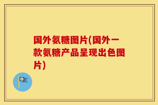 国外氨糖图片(国外一款氨糖产品呈现出色图片) 国外氨糖图片(国外一款氨糖产品呈现出色图片)