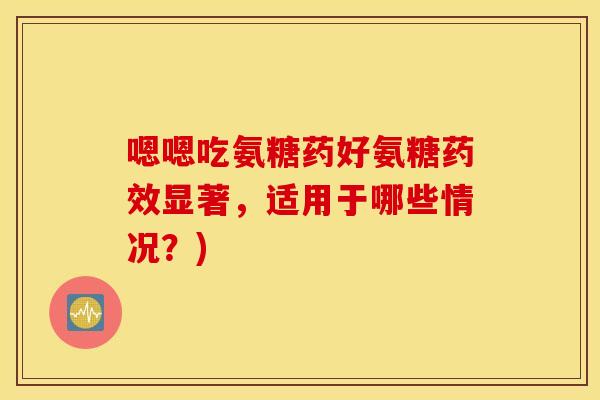 嗯嗯吃氨糖药好氨糖显著，适用于哪些情况？)