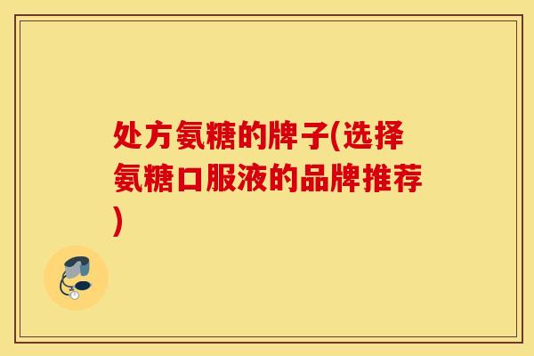 处方氨糖的牌子(选择氨糖口服液的品牌推荐) 处方氨糖的牌子(选择氨糖口服液的品牌推荐)