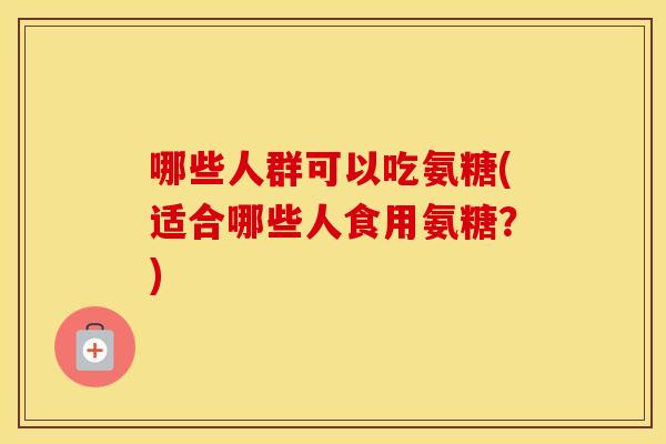 哪些人群可以吃氨糖(适合哪些人食用氨糖?) 哪些人群可以吃氨糖(适合哪些人食用氨糖?)