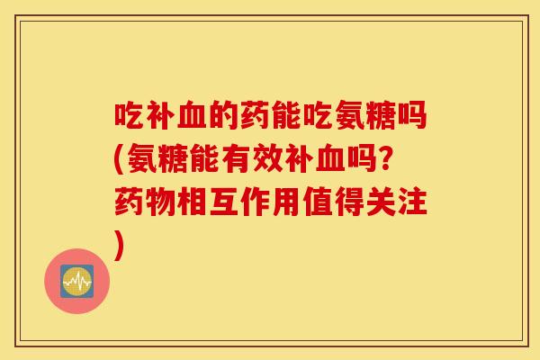 吃补的药能吃氨糖吗(氨糖能有效补吗?相互作用值得关注) 吃补的药能吃氨糖吗(氨糖能有效补吗?相互作用值得关注)