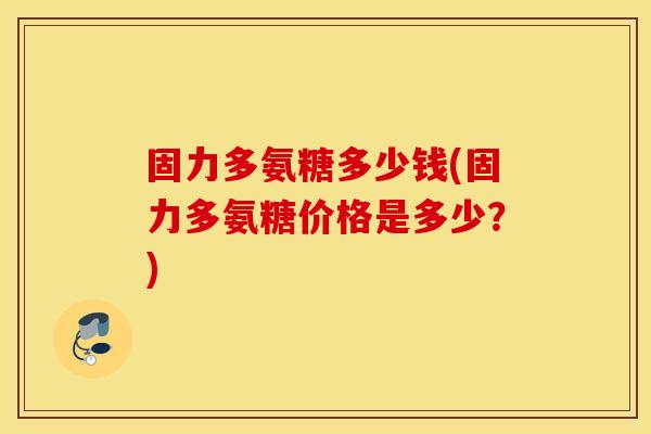 固力多氨糖多少钱(固力多氨糖价格是多少?) 固力多氨糖多少钱(固力多氨糖价格是多少?)