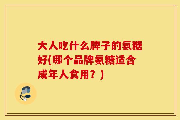 大人吃什么牌子的氨糖好(哪个品牌氨糖适合成年人食用？)