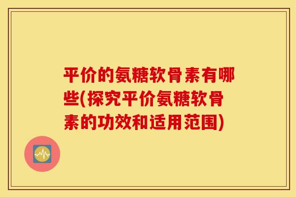 平价的氨糖软骨素有哪些(探究平价氨糖软骨素的功效和适用范围) 平价的氨糖软骨素有哪些(探究平价氨糖软骨素的功效和适用范围)