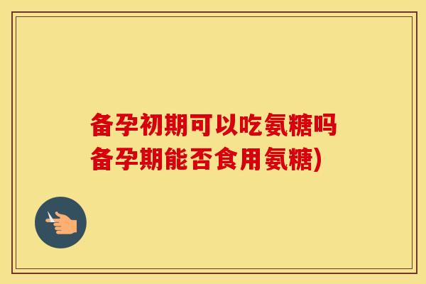 备孕初期可以吃氨糖吗备孕期能否食用氨糖)