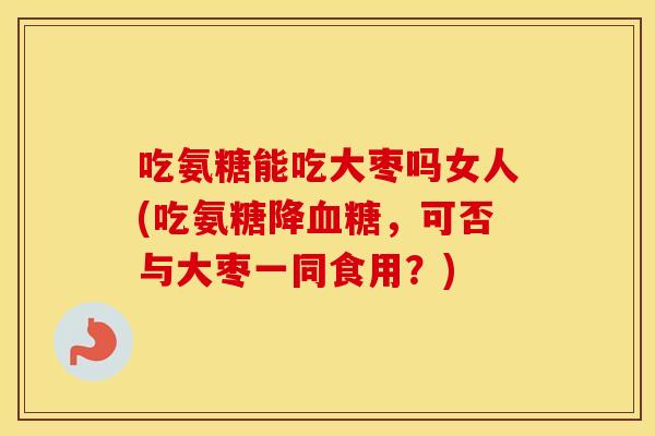吃氨糖能吃大枣吗女人(吃氨糖降,可否与大枣一同食用?) 吃氨糖能吃大枣吗女人(吃氨糖降,可否与大枣一同食用?)