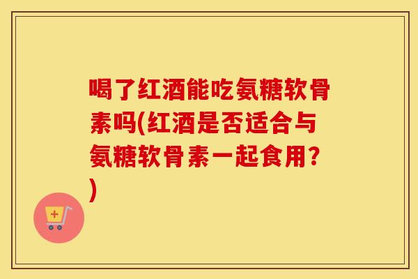 喝了红酒能吃氨糖软骨素吗(红酒是否适合与氨糖软骨素一起食用?) 喝了红酒能吃氨糖软骨素吗(红酒是否适合与氨糖软骨素一起食用?)