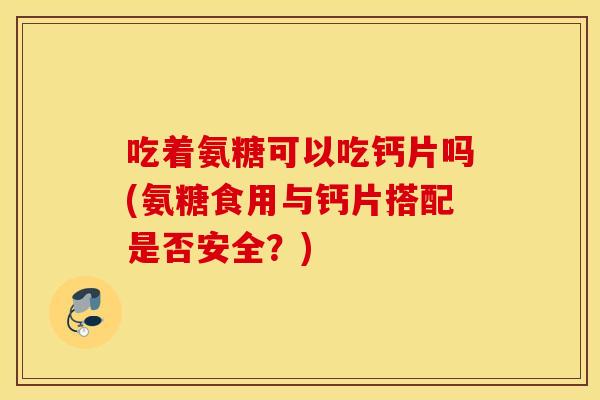 吃着氨糖可以吃钙片吗(氨糖食用与钙片搭配是否安全？)