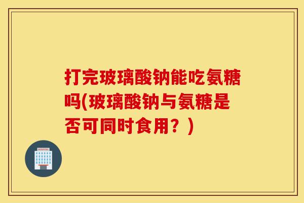 打完玻璃酸钠能吃氨糖吗(玻璃酸钠与氨糖是否可同时食用？)