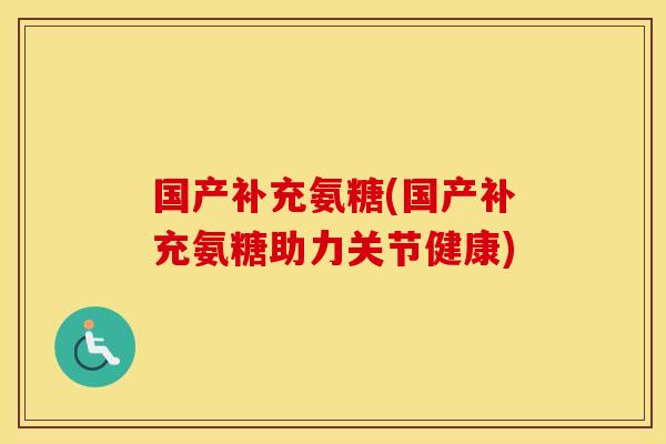 国产补充氨糖(国产补充氨糖助力关节健康) 国产补充氨糖(国产补充氨糖助力关节健康)