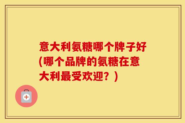 意大利氨糖哪个牌子好(哪个品牌的氨糖在意大利受欢迎？)
