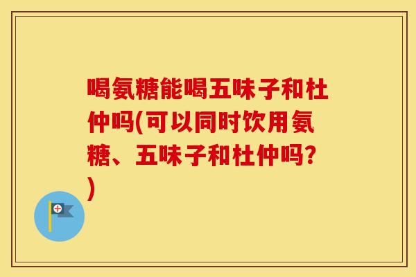 喝氨糖能喝五味子和杜仲吗(可以同时饮用氨糖、五味子和杜仲吗?) 喝氨糖能喝五味子和杜仲吗(可以同时饮用氨糖、五味子和杜仲吗?)