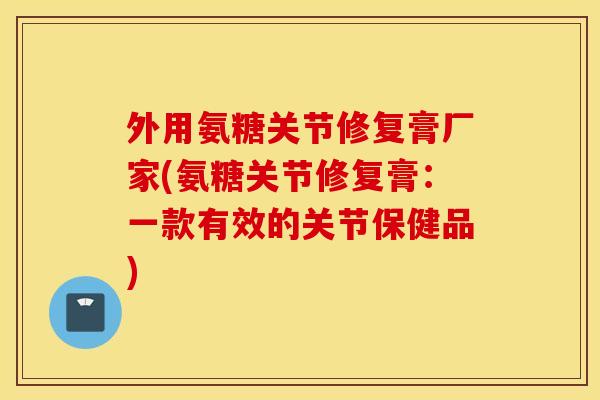 外用氨糖关节修复膏厂家(氨糖关节修复膏:一款有效的关节保健品) 外用氨糖关节修复膏厂家(氨糖关节修复膏:一款有效的关节保健品)