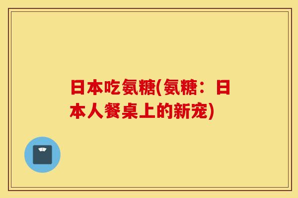 日本吃氨糖(氨糖:日本人餐桌上的新宠) 日本吃氨糖(氨糖:日本人餐桌上的新宠)