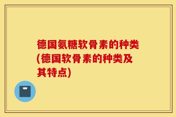 德国氨糖软骨素的种类(德国软骨素的种类及其特点)