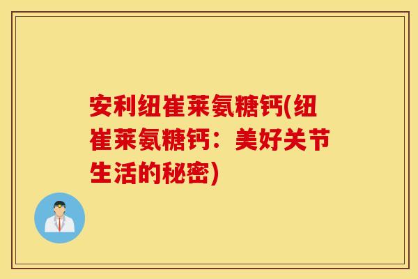 安利纽崔莱氨糖钙(纽崔莱氨糖钙:美好关节生活的秘密) 安利纽崔莱氨糖钙(纽崔莱氨糖钙:美好关节生活的秘密)