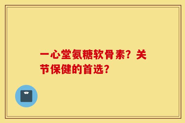 一心堂氨糖软骨素？关节保健的首选？