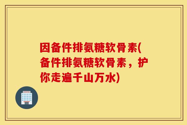 因备件排氨糖软骨素(备件排氨糖软骨素，护你走遍千山万水)