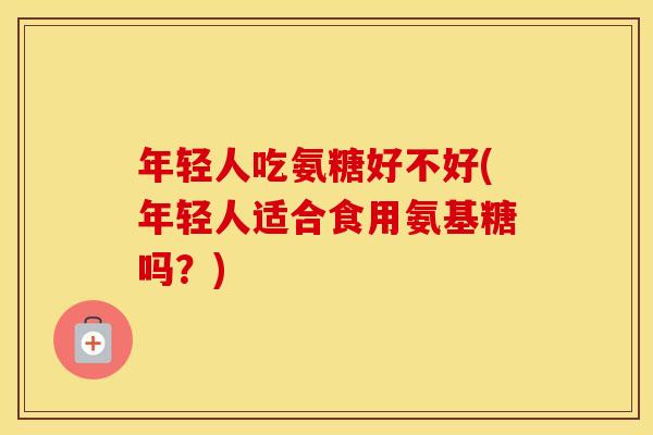 年轻人吃氨糖好不好(年轻人适合食用氨基糖吗?) 年轻人吃氨糖好不好(年轻人适合食用氨基糖吗?)